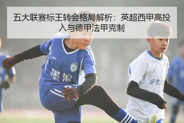 五大联赛标王转会格局解析:英超西甲高投入与德甲法甲克制